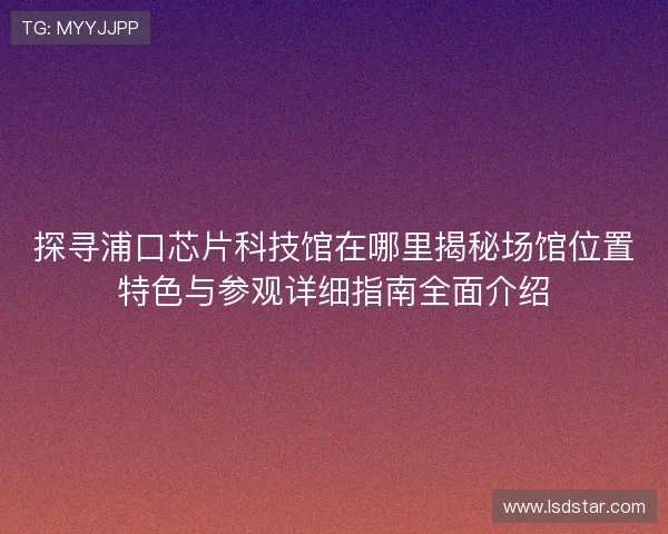 探寻浦口芯片科技馆在哪里揭秘场馆位置特色与参观详细指南全面介绍