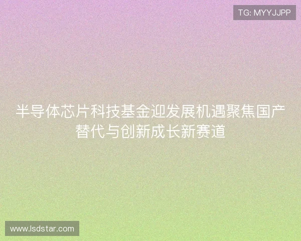 半导体芯片科技基金迎发展机遇聚焦国产替代与创新成长新赛道